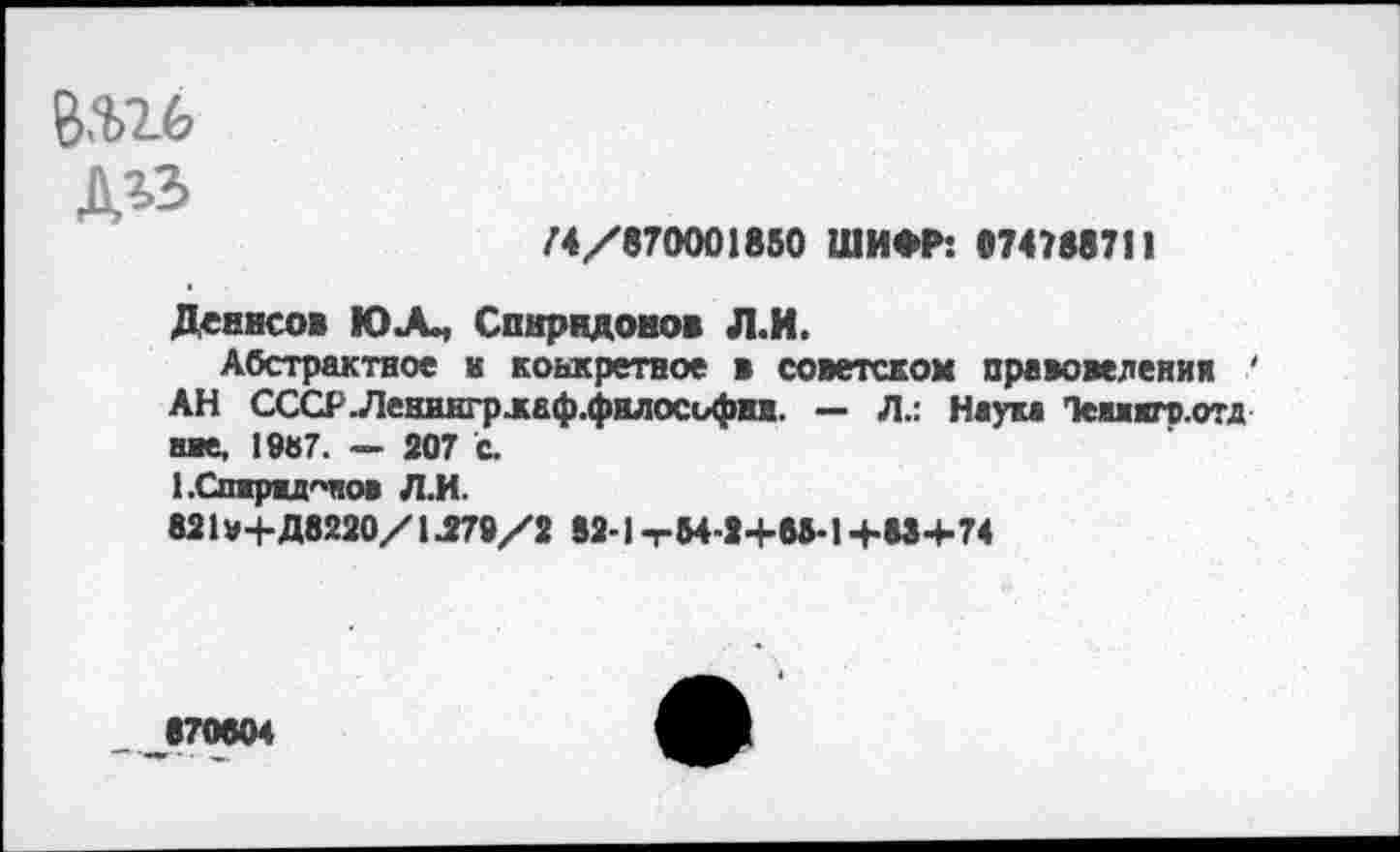 ﻿В$16 дгз
/4/870001850 ШИФР: 874188711
Девисов ЮЛ, Спиридонов Л.И.
Абстрактное к конкретное в советском правоведения ' АН СССР.Ленингрлаф.философни. — Л.: Наум Темжяф.отд ние, 1987. — 207 с.
1.Спжрш<чнов Л.И.
821»+Д8220/ 1.279/2 82-1 тМ-2+68-1 +88+74
870804
■-*» - •	ч».